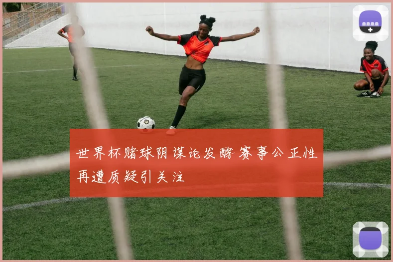 世界杯赌球阴谋论发酵 赛事公正性再遭质疑引关注