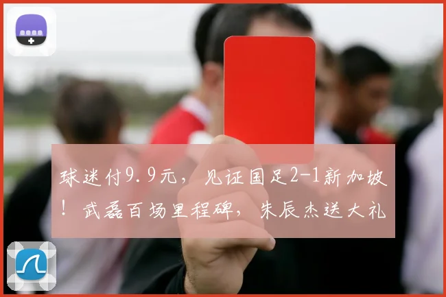球迷付9.9元,见证国足2-1新加坡!武磊百场里程碑,朱辰杰送大礼
