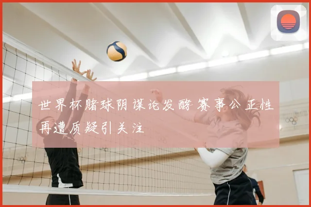 世界杯赌球阴谋论发酵 赛事公正性再遭质疑引关注