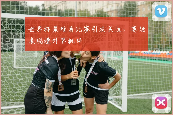 世界杯最难看比赛引发关注,赛场表现遭外界批评