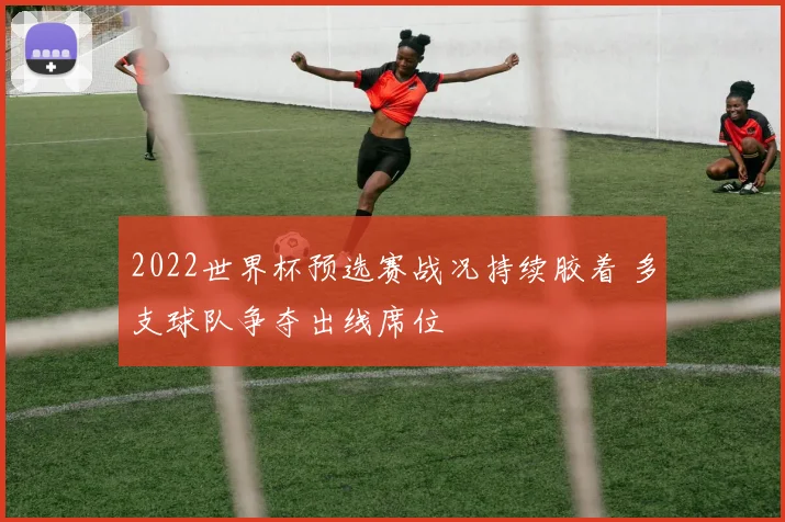 2022世界杯预选赛战况持续胶着 多支球队争夺出线席位