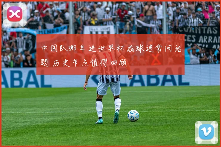 中国队哪年进世界杯成球迷常问话题 历史节点值得回顾