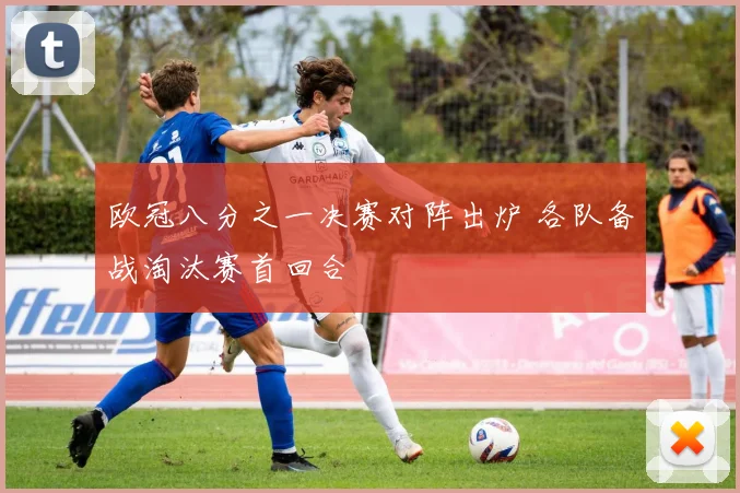 欧冠八分之一决赛对阵出炉 各队备战淘汰赛首回合