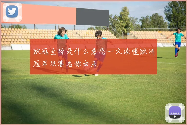 欧冠全称是什么意思一文读懂欧洲冠军联赛名称由来