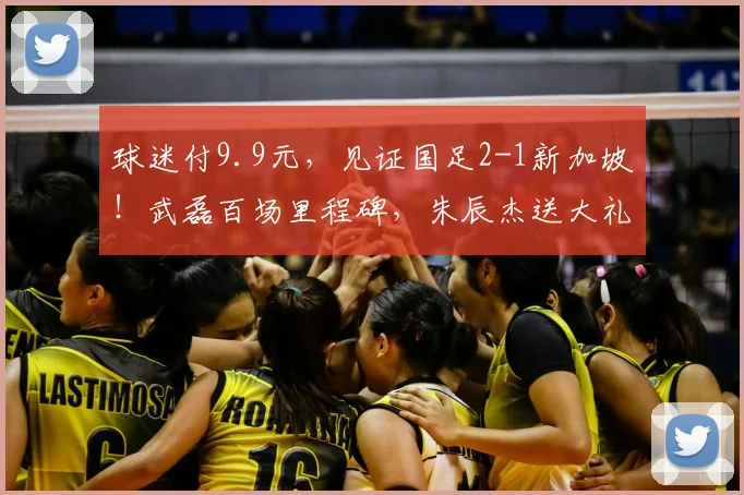 球迷付9.9元,见证国足2-1新加坡!武磊百场里程碑,朱辰杰送大礼