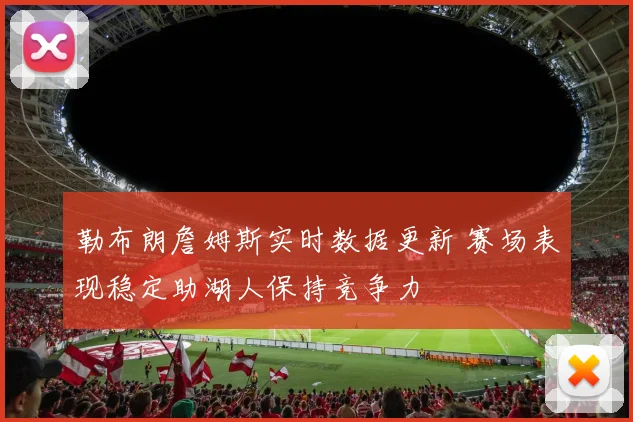 勒布朗詹姆斯实时数据更新 赛场表现稳定助湖人保持竞争力