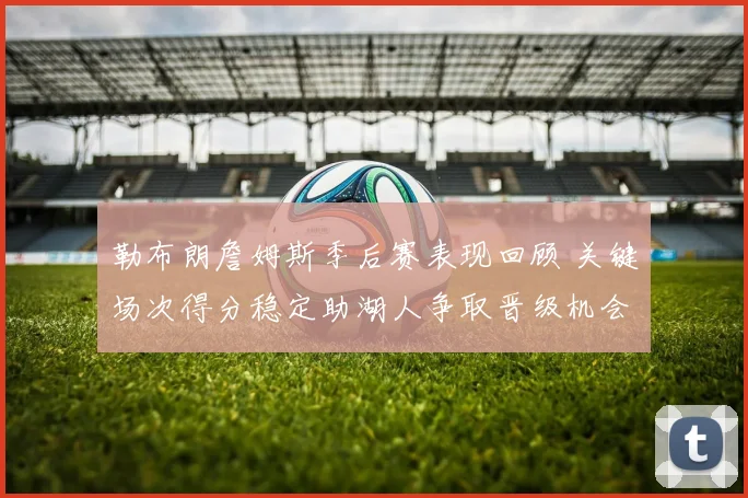 勒布朗詹姆斯季后赛表现回顾 关键场次得分稳定助湖人争取晋级机会