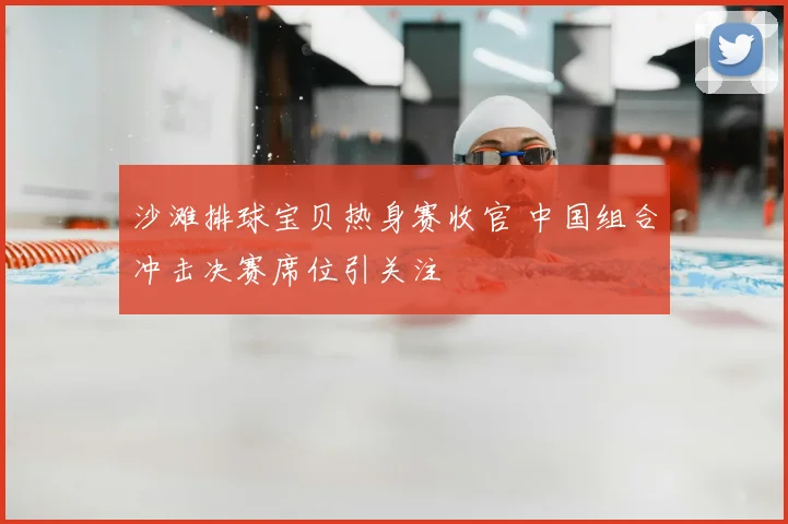 沙滩排球宝贝热身赛收官 中国组合冲击决赛席位引关注