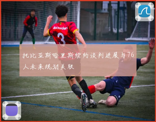 托比亚斯哈里斯续约谈判进展与76人未来规划关联