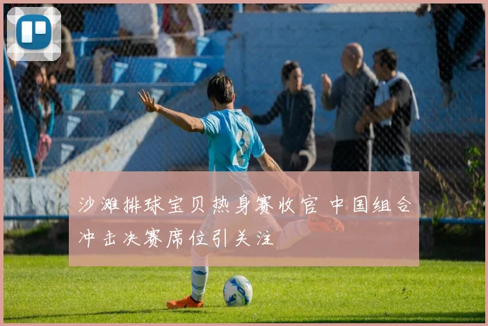 沙滩排球宝贝热身赛收官 中国组合冲击决赛席位引关注