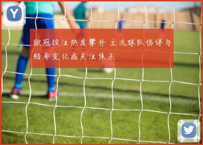 欧冠投注热度攀升 主流球队伤停与赔率变化成关注焦点