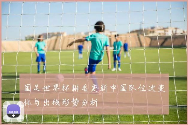 国足世界杯排名更新中国队位次变化与出线形势分析