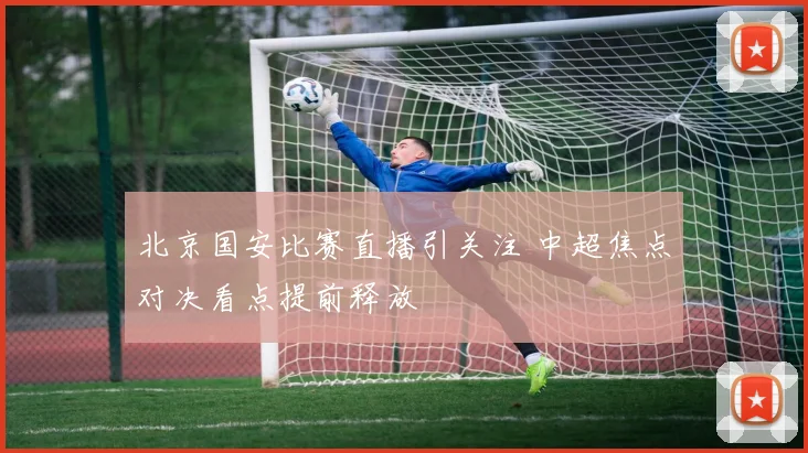 北京国安比赛直播引关注 中超焦点对决看点提前释放