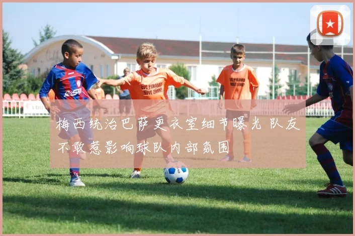 梅西统治巴萨更衣室细节曝光 队友不敢惹影响球队内部氛围