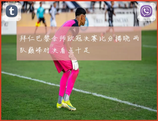 拜仁巴黎会师欧冠决赛比分揭晓 两队巅峰对决看点十足