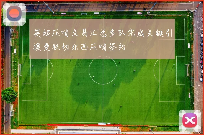 英超压哨交易汇总多队完成关键引援曼联切尔西压哨签约