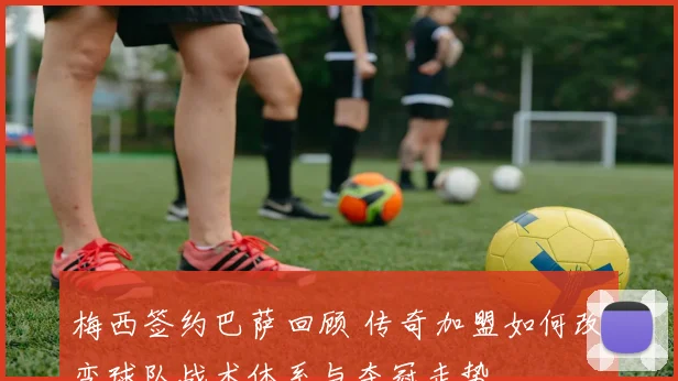 梅西签约巴萨回顾 传奇加盟如何改变球队战术体系与夺冠走势