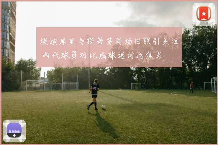 埃迪库里与斯蒂芬同场旧照引关注 两代球员对比成球迷讨论焦点