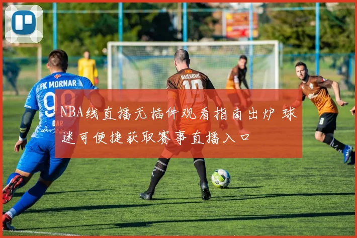 NBA线直播无插件观看指南出炉 球迷可便捷获取赛事直播入口