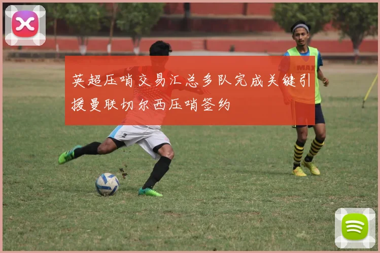 英超压哨交易汇总多队完成关键引援曼联切尔西压哨签约