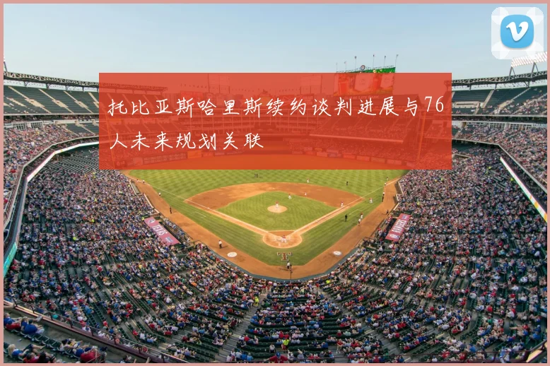 托比亚斯哈里斯续约谈判进展与76人未来规划关联