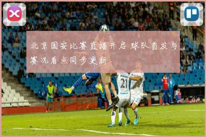 北京国安比赛直播开启 球队首发与赛况看点同步更新