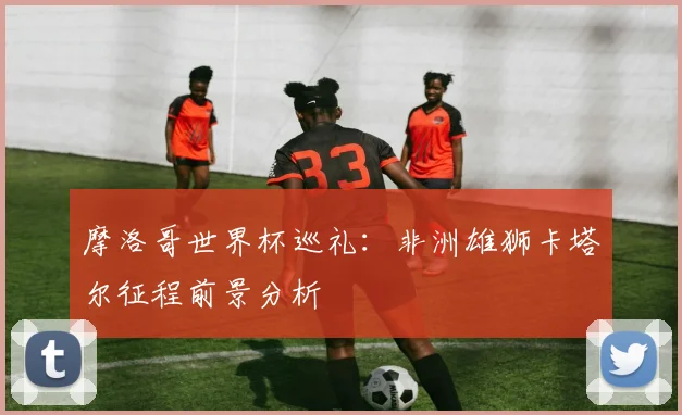 摩洛哥世界杯巡礼：非洲雄狮卡塔尔征程前景分析