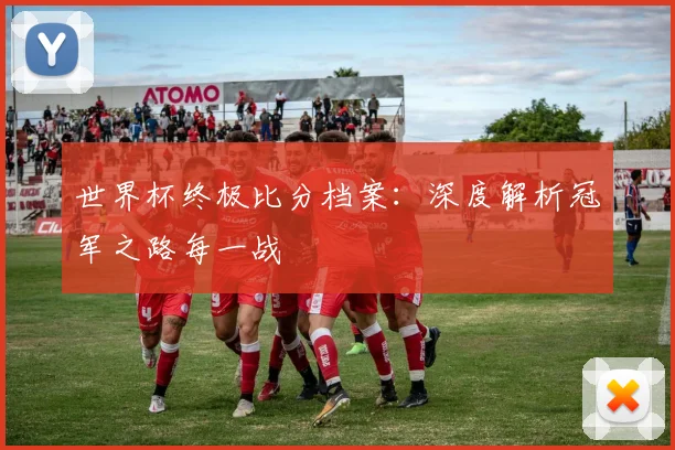 世界杯终极比分档案：深度解析冠军之路每一战