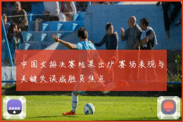 中国女排决赛结果出炉 赛场表现与关键失误成胜负焦点