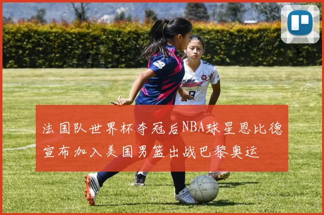 法国队世界杯夺冠后NBA球星恩比德宣布加入美国男篮出战巴黎奥运